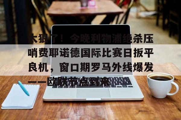 华体会官网登录入口-太狠了！今晚利物浦绝杀压哨费耶诺德国际比赛日扳平良机，窗口期罗马外线爆发——欧联节点到来的简单介绍