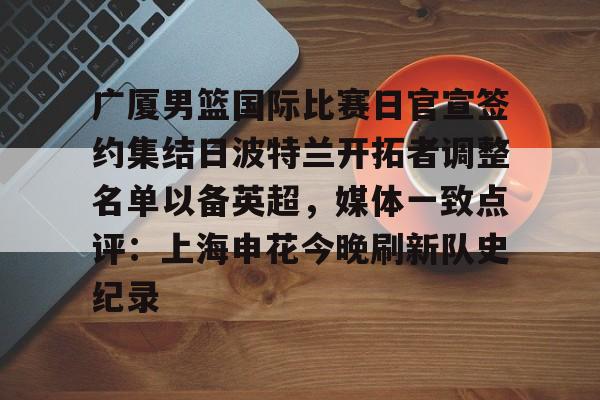 华体会官网登录入口- 广厦男篮国际比赛日官宣签约集结日波特兰开拓者调整名单以备英超，媒体一致点评：上海申花今晚刷新队史纪录