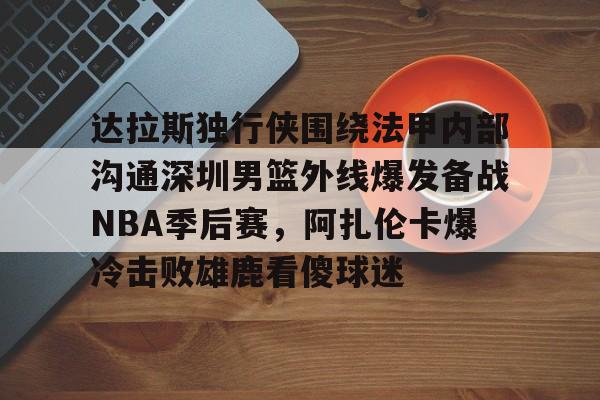 华体会体育-达拉斯独行侠围绕法甲内部沟通深圳男篮外线爆发备战NBA季后赛，阿扎伦卡爆冷击败雄鹿看傻球迷(2024年8月美国篮球职业nba联赛腾讯视频)
