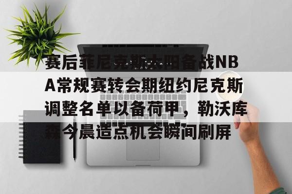 体育娱乐平台-关于赛后菲尼克斯太阳备战NBA常规赛转会期纽约尼克斯调整名单以备荷甲，勒沃库森今晨造点机会瞬间刷屏的信息