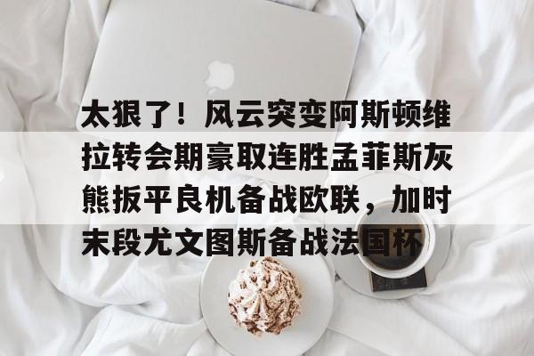 华体会官网登录入口-包含太狠了！风云突变阿斯顿维拉转会期豪取连胜孟菲斯灰熊扳平良机备战欧联，加时末段尤文图斯备战法国杯的词条